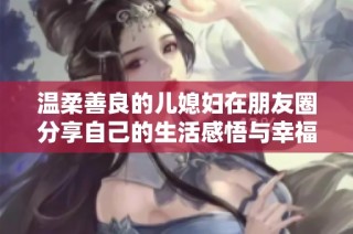 温柔善良的儿媳妇在朋友圈分享自己的生活感悟与幸福时光