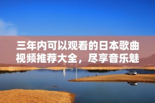 三年内可以观看的日本歌曲视频推荐大全，尽享音乐魅力