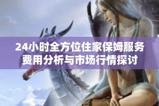 24小时全方位住家保姆服务费用分析与市场行情探讨