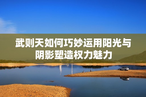 武则天如何巧妙运用阳光与阴影塑造权力魅力