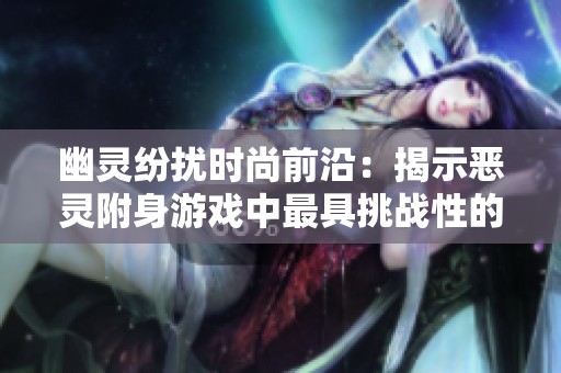 幽灵纷扰时尚前沿：揭示恶灵附身游戏中最具挑战性的关卡