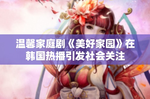 温馨家庭剧《美好家园》在韩国热播引发社会关注
