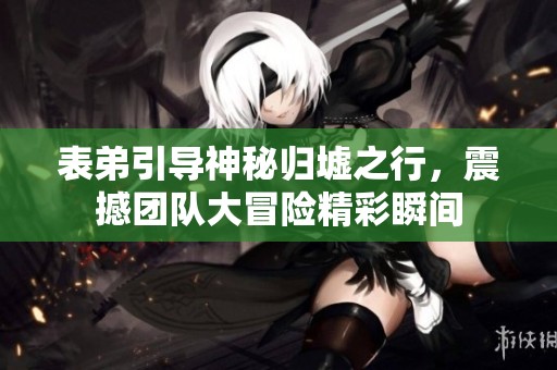 表弟引导神秘归墟之行，震撼团队大冒险精彩瞬间