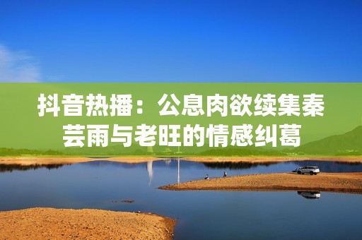 抖音热播：公息肉欲续集秦芸雨与老旺的情感纠葛