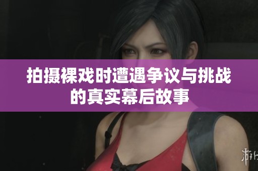 拍摄裸戏时遭遇争议与挑战的真实幕后故事