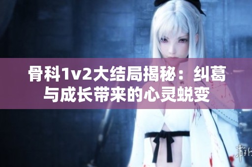 骨科1v2大结局揭秘：纠葛与成长带来的心灵蜕变