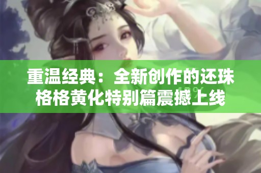 重温经典：全新创作的还珠格格黄化特别篇震撼上线