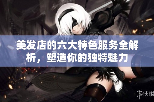 美发店的六大特色服务全解析，塑造你的独特魅力