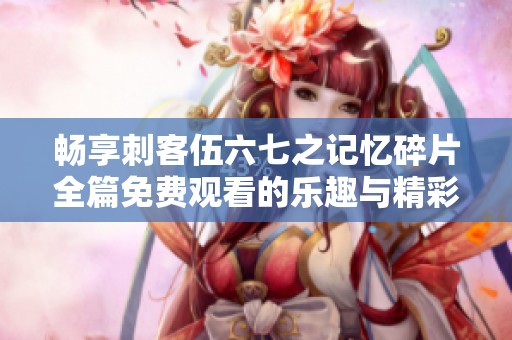 畅享刺客伍六七之记忆碎片全篇免费观看的乐趣与精彩