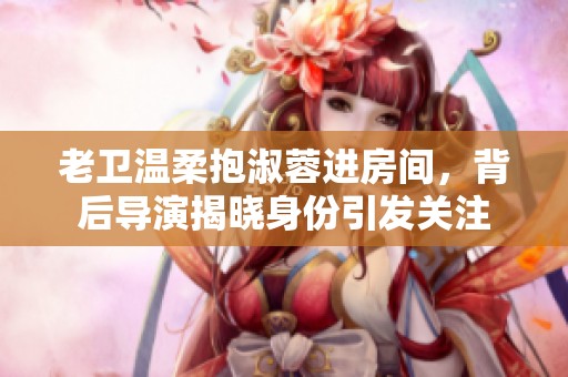 老卫温柔抱淑蓉进房间，背后导演揭晓身份引发关注