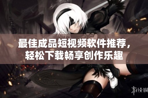 最佳成品短视频软件推荐，轻松下载畅享创作乐趣