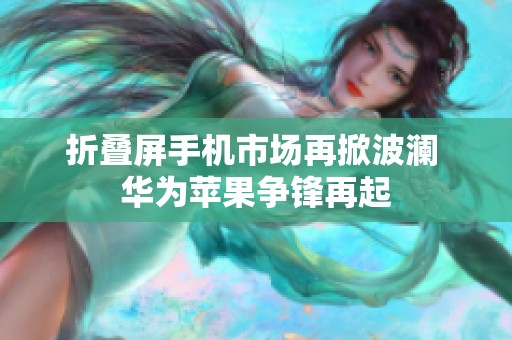 折叠屏手机市场再掀波澜 华为苹果争锋再起