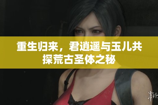 重生归来，君逍遥与玉儿共探荒古圣体之秘