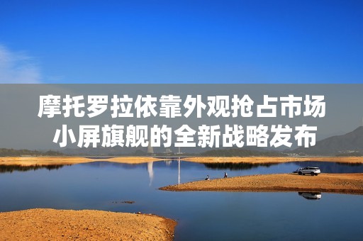 摩托罗拉依靠外观抢占市场 小屏旗舰的全新战略发布