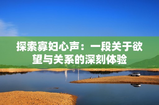 探索寡妇心声：一段关于欲望与关系的深刻体验