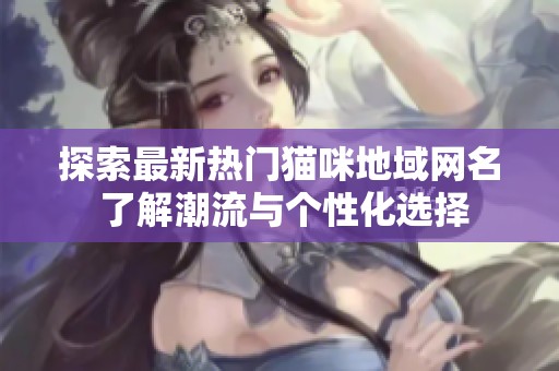 探索最新热门猫咪地域网名 了解潮流与个性化选择