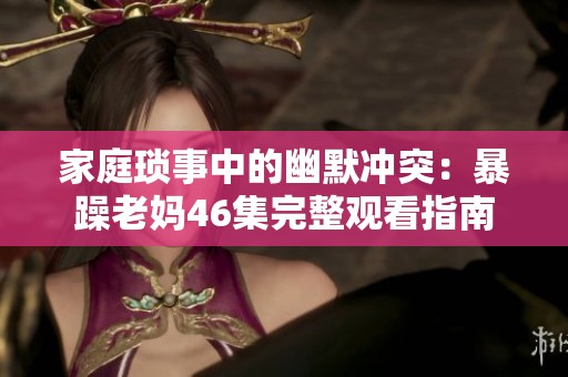 家庭琐事中的幽默冲突：暴躁老妈46集完整观看指南