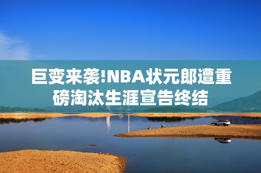 巨变来袭!NBA状元郎遭重磅淘汰生涯宣告终结