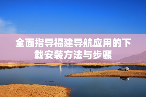 全面指导福建导航应用的下载安装方法与步骤
