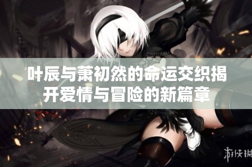 叶辰与萧初然的命运交织揭开爱情与冒险的新篇章