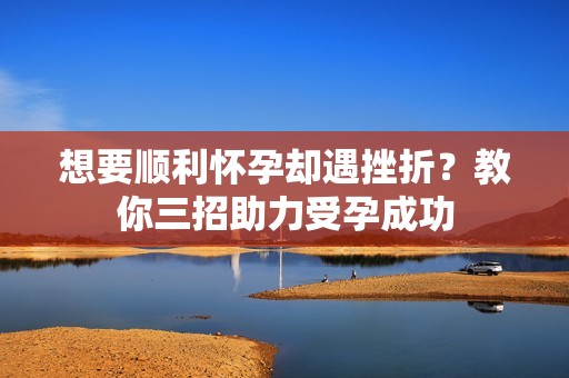 想要顺利怀孕却遇挫折？教你三招助力受孕成功