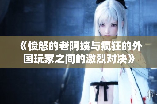 《愤怒的老阿姨与疯狂的外国玩家之间的激烈对决》