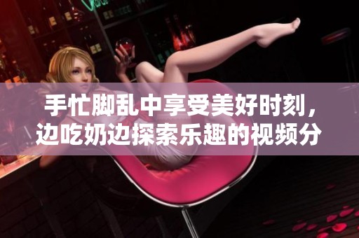 手忙脚乱中享受美好时刻，边吃奶边探索乐趣的视频分享