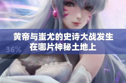 黄帝与蚩尤的史诗大战发生在哪片神秘土地上