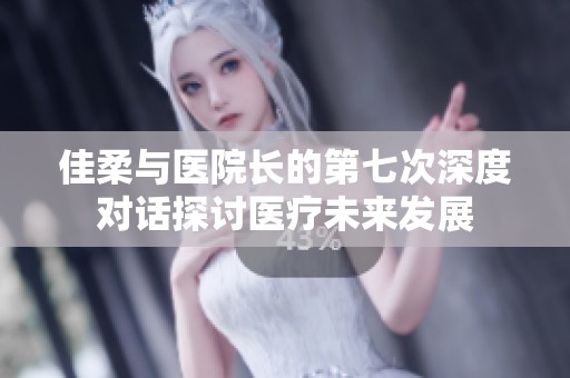 佳柔与医院长的第七次深度对话探讨医疗未来发展
