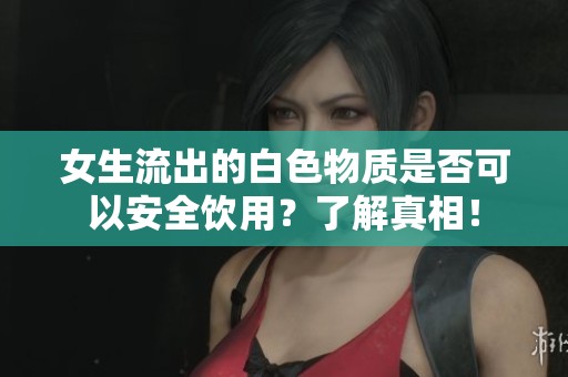 女生流出的白色物质是否可以安全饮用？了解真相！