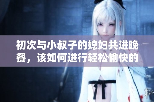 初次与小叔子的媳妇共进晚餐，该如何进行轻松愉快的交流