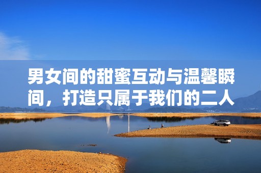 男女间的甜蜜互动与温馨瞬间，打造只属于我们的二人世界