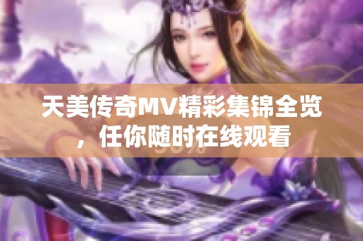 天美传奇MV精彩集锦全览，任你随时在线观看