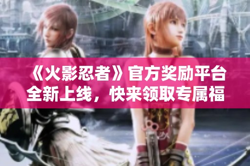 《火影忍者》官方奖励平台全新上线，快来领取专属福利吧