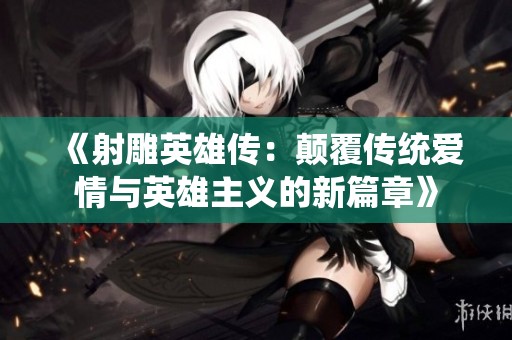 《射雕英雄传：颠覆传统爱情与英雄主义的新篇章》