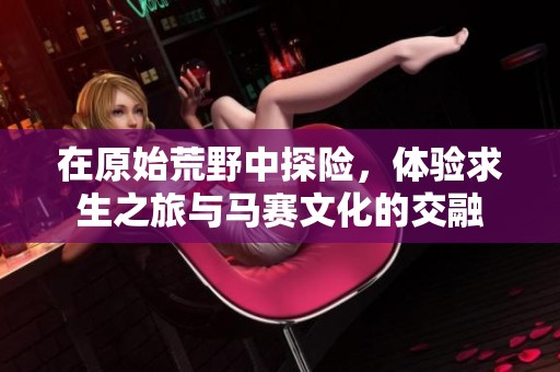 在原始荒野中探险，体验求生之旅与马赛文化的交融