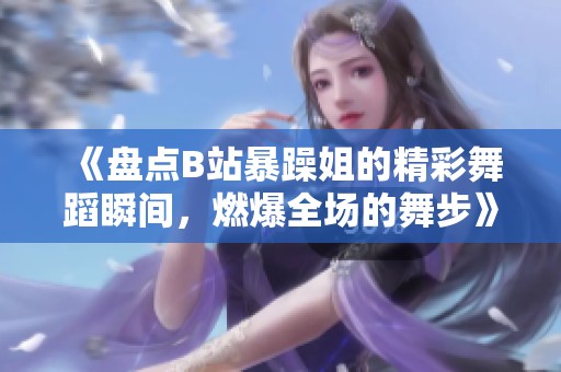 《盘点B站暴躁姐的精彩舞蹈瞬间，燃爆全场的舞步》