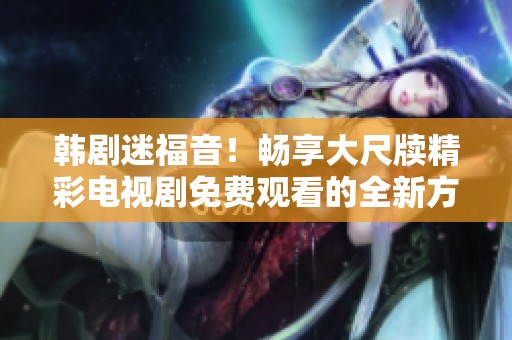 韩剧迷福音！畅享大尺牍精彩电视剧免费观看的全新方式