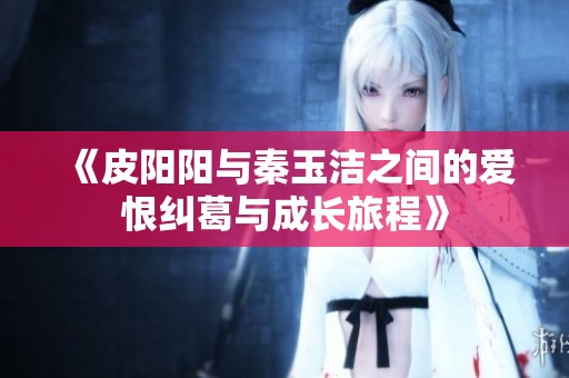 《皮阳阳与秦玉洁之间的爱恨纠葛与成长旅程》