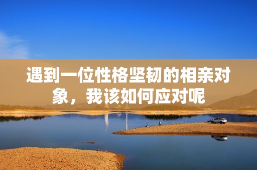 遇到一位性格坚韧的相亲对象，我该如何应对呢
