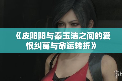 《皮阳阳与秦玉洁之间的爱恨纠葛与命运转折》