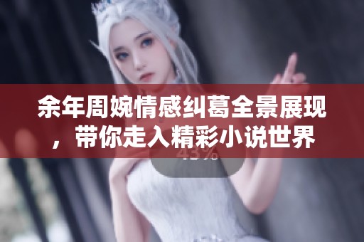 余年周婉情感纠葛全景展现，带你走入精彩小说世界