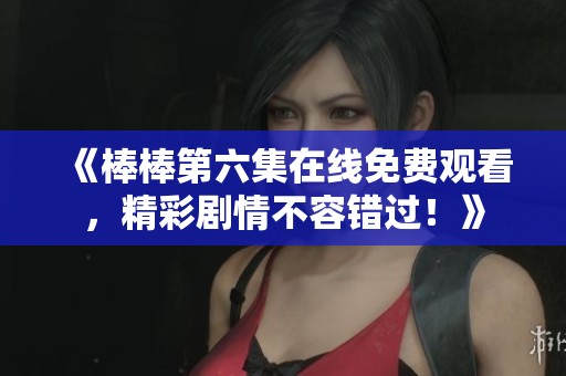 《棒棒第六集在线免费观看，精彩剧情不容错过！》