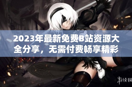 2023年最新免费B站资源大全分享，无需付费畅享精彩内容