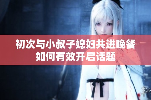初次与小叔子媳妇共进晚餐如何有效开启话题