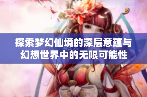 探索梦幻仙境的深层意蕴与幻想世界中的无限可能性