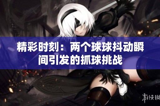 精彩时刻：两个球球抖动瞬间引发的抓球挑战