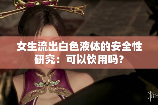 女生流出白色液体的安全性研究：可以饮用吗？