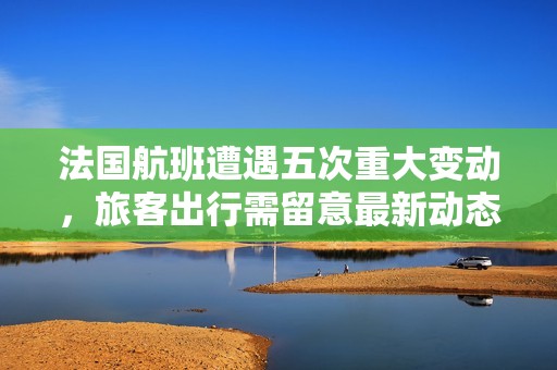 法国航班遭遇五次重大变动，旅客出行需留意最新动态