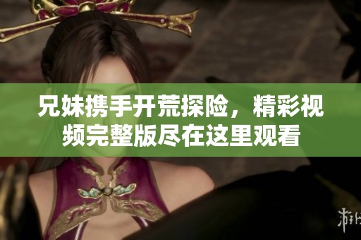 兄妹携手开荒探险，精彩视频完整版尽在这里观看